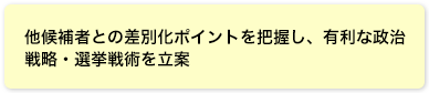 他候補者との差別化ポイントを把握し、有利な政治戦略・選挙戦術を立案